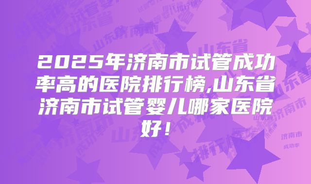2025年济南市试管成功率高的医院排行榜,山东省济南市试管婴儿哪家医院好！