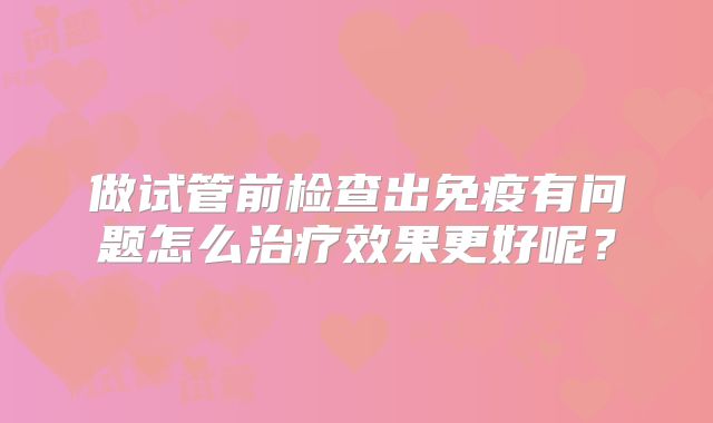 做试管前检查出免疫有问题怎么治疗效果更好呢？