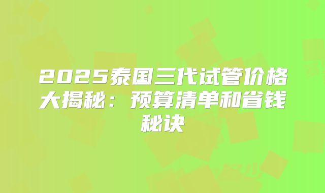 2025泰国三代试管价格大揭秘：预算清单和省钱秘诀
