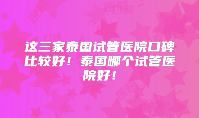 这三家泰国试管医院口碑比较好!泰国哪个试管医院好!
