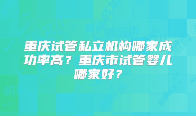 重庆试管私立机构哪家成功率高？重庆市试管婴儿哪家好？