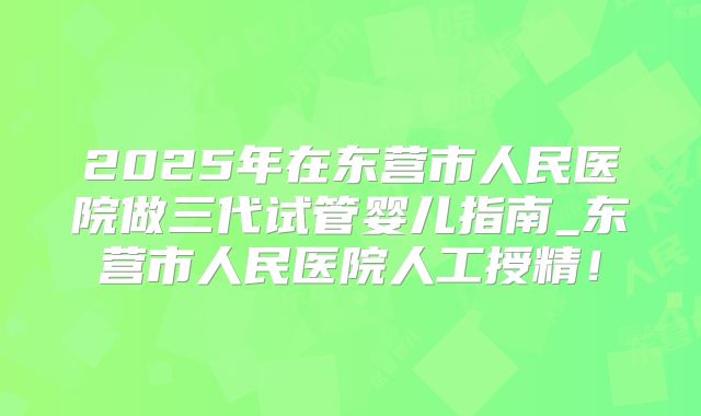 2025年在东营市人民医院做三代试管婴儿指南_东营市人民医院人工授精！