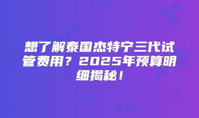 想了解泰国杰特宁三代试管费用?2025年预算明细揭秘!