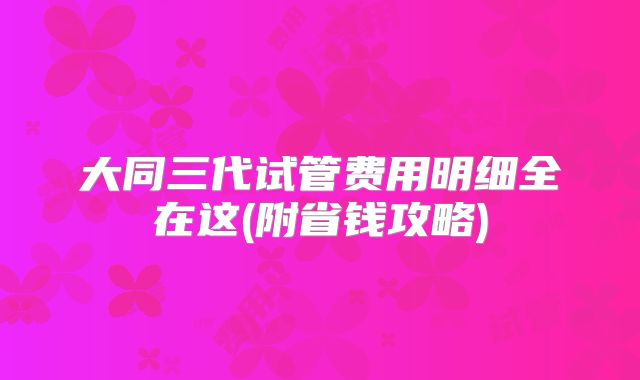 大同三代试管费用明细全在这(附省钱攻略)