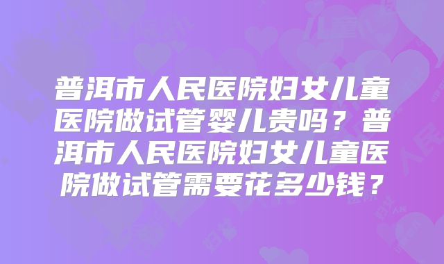 普洱市人民医院妇女儿童医院做试管婴儿贵吗？普洱市人民医院妇女儿童医院做试管需要花多少钱？