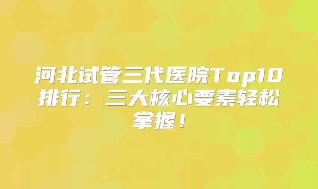 河北试管三代医院Top10排行：三大核心要素轻松掌握！