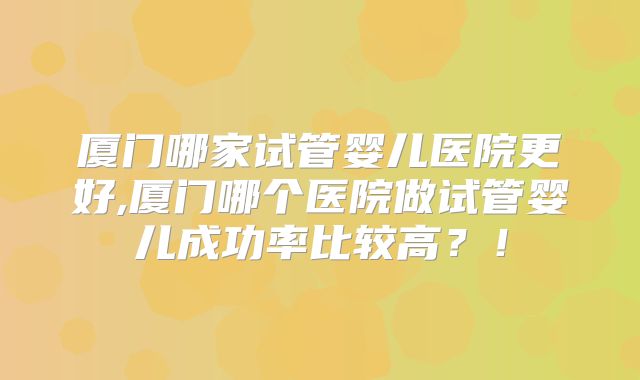 厦门哪家试管婴儿医院更好,厦门哪个医院做试管婴儿成功率比较高?!