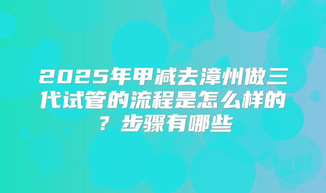 2025年甲减去漳州做三代试管的流程是怎么样的?步骤有哪些