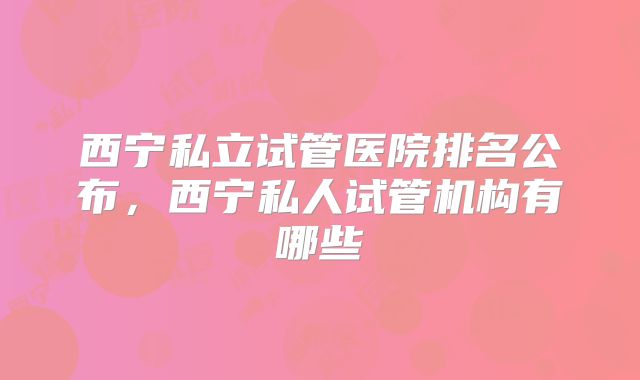 西宁私立试管医院排名公布，西宁私人试管机构有哪些