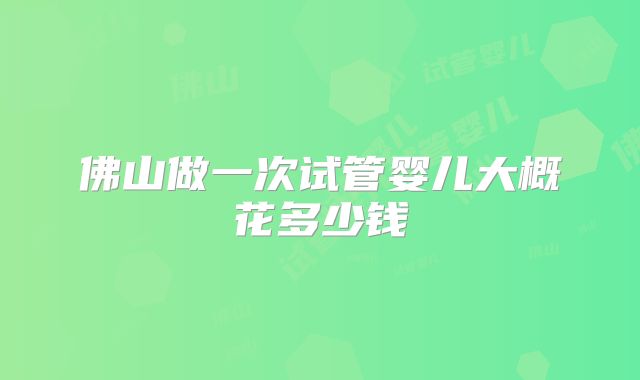 佛山做一次试管婴儿大概花多少钱