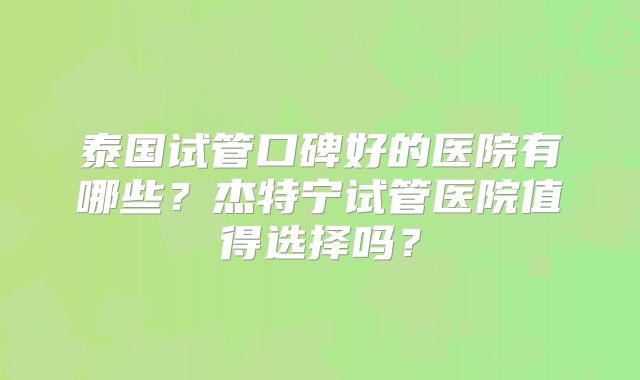 泰国试管口碑好的医院有哪些？杰特宁试管医院值得选择吗？