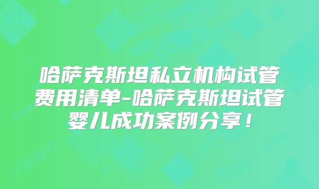 哈萨克斯坦私立机构试管费用清单-哈萨克斯坦试管婴儿成功案例分享！