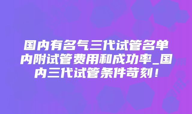 国内有名气三代试管名单内附试管费用和成功率_国内三代试管条件苛刻！