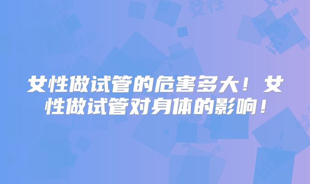 女性做试管的危害多大！女性做试管对身体的影响！