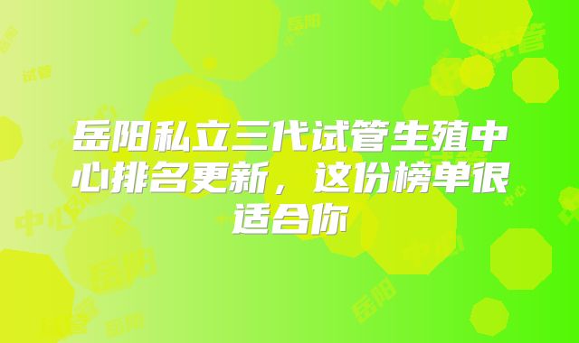 岳阳私立三代试管生殖中心排名更新，这份榜单很适合你