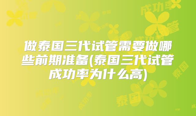 做泰国三代试管需要做哪些前期准备(泰国三代试管成功率为什么高)