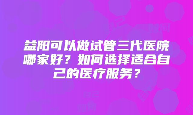 益阳可以做试管三代医院哪家好？如何选择适合自己的医疗服务？