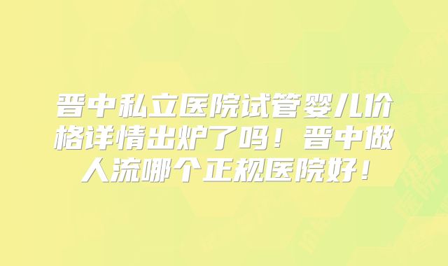 晋中私立医院试管婴儿价格详情出炉了吗！晋中做人流哪个正规医院好！