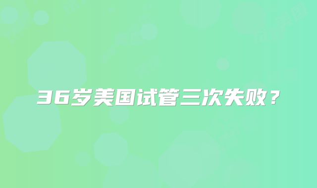 36岁美国试管三次失败?