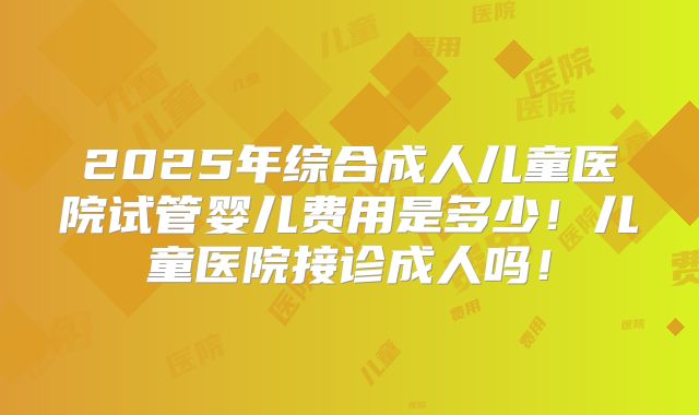 2025年综合成人儿童医院试管婴儿费用是多少！儿童医院接诊成人吗！
