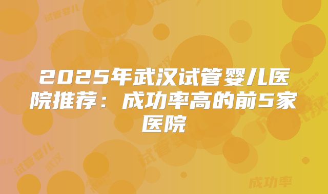 2025年武汉试管婴儿医院推荐：成功率高的前5家医院