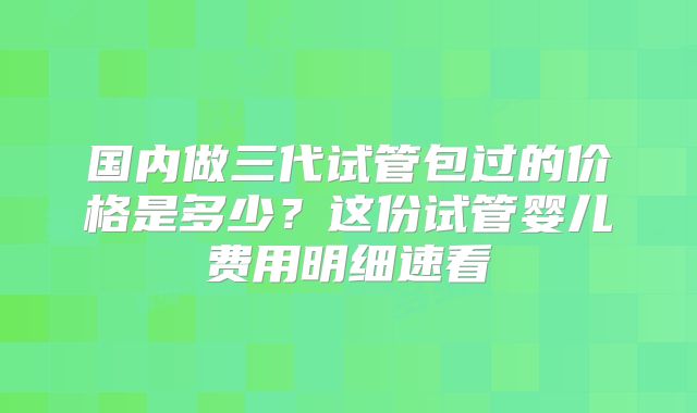 国内做三代试管包过的价格是多少？这份试管婴儿费用明细速看