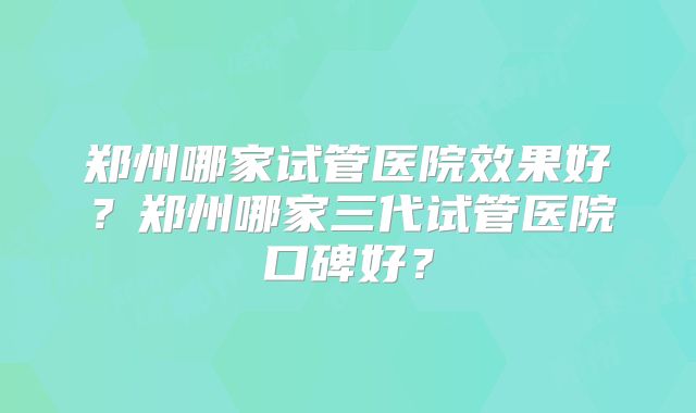郑州哪家试管医院效果好？郑州哪家三代试管医院口碑好？