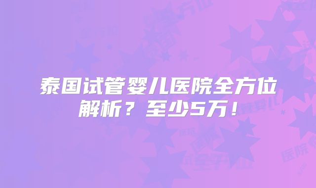 泰国试管婴儿医院全方位解析？至少5万！