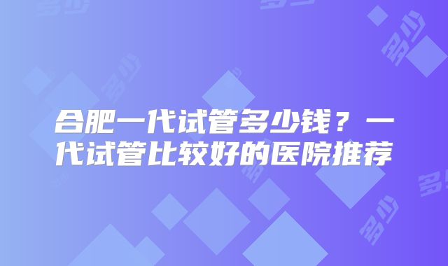合肥一代试管多少钱？一代试管比较好的医院推荐