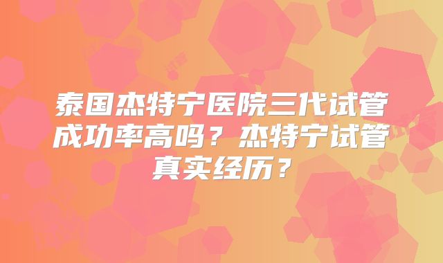 泰国杰特宁医院三代试管成功率高吗?杰特宁试管真实经历?