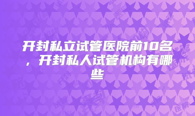 开封私立试管医院前10名，开封私人试管机构有哪些