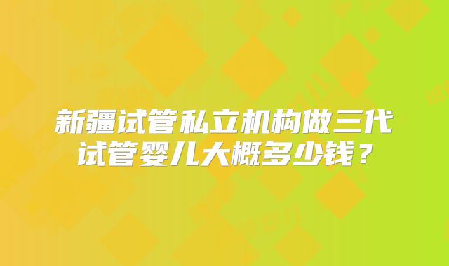 新疆试管私立机构做三代试管婴儿大概多少钱？