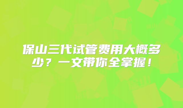 保山三代试管费用大概多少？一文带你全掌握！