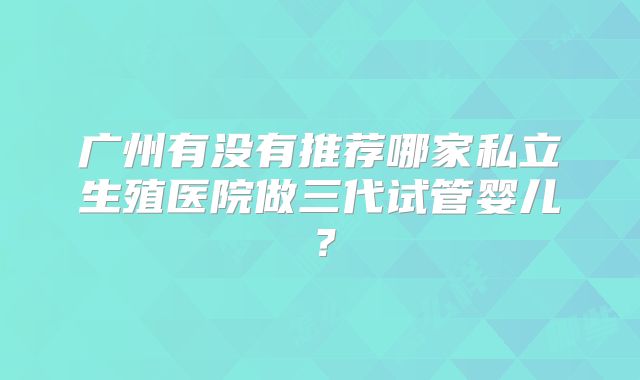 广州有没有推荐哪家私立生殖医院做三代试管婴儿？