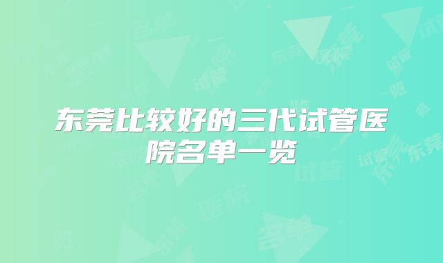 东莞比较好的三代试管医院名单一览