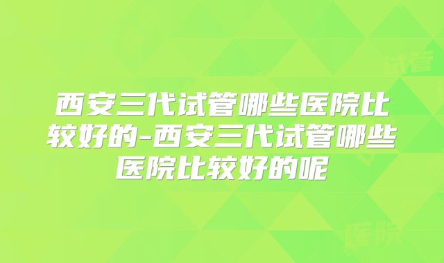 西安三代试管哪些医院比较好的-西安三代试管哪些医院比较好的呢