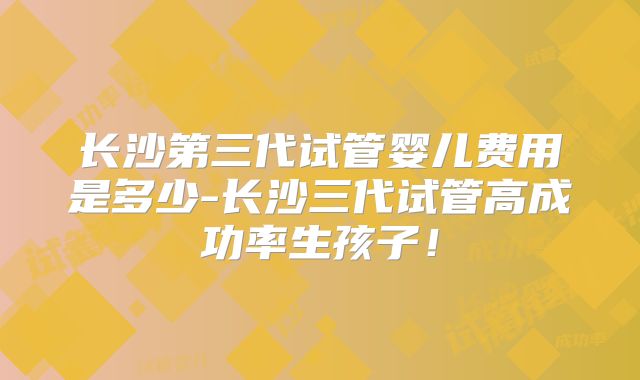 长沙第三代试管婴儿费用是多少-长沙三代试管高成功率生孩子！