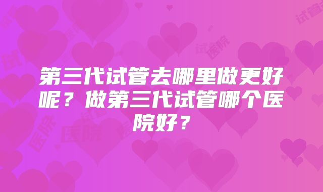 第三代试管去哪里做更好呢?做第三代试管哪个医院好?
