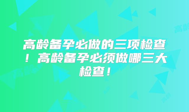 高龄备孕必做的三项检查！高龄备孕必须做哪三大检查！