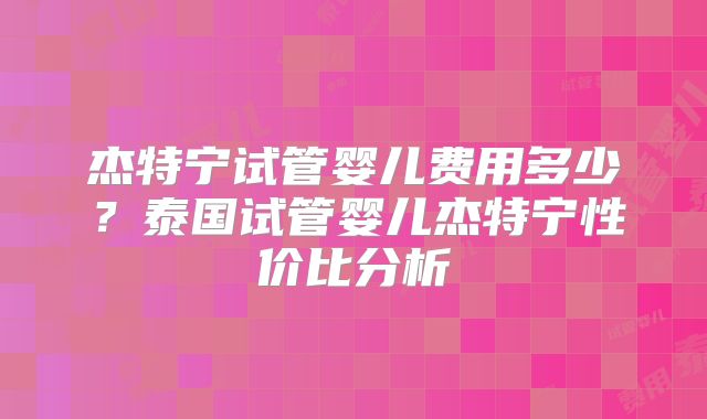 杰特宁试管婴儿费用多少？泰国试管婴儿杰特宁性价比分析