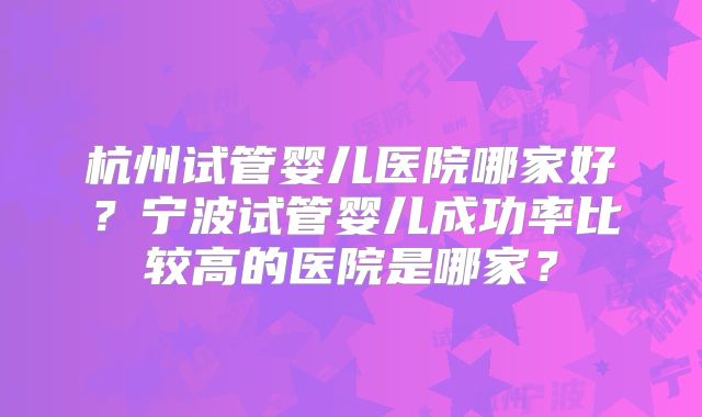 杭州试管婴儿医院哪家好？宁波试管婴儿成功率比较高的医院是哪家？