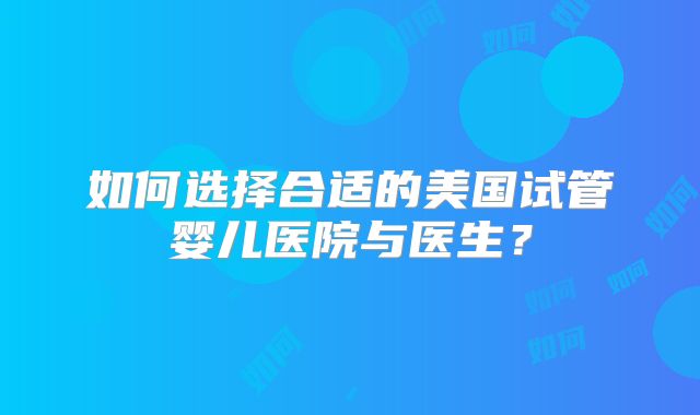 如何选择合适的美国试管婴儿医院与医生？