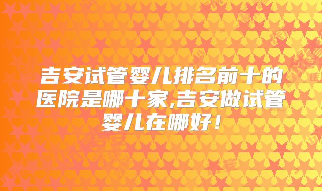 吉安试管婴儿排名前十的医院是哪十家,吉安做试管婴儿在哪好!