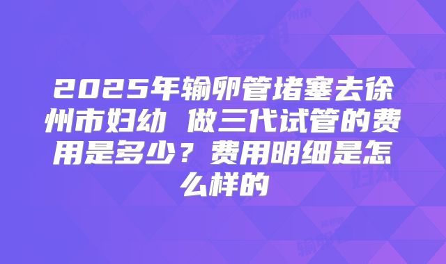 2025年输卵管堵塞去徐州市妇幼 做三代试管的费用是多少？费用明细是怎么样的