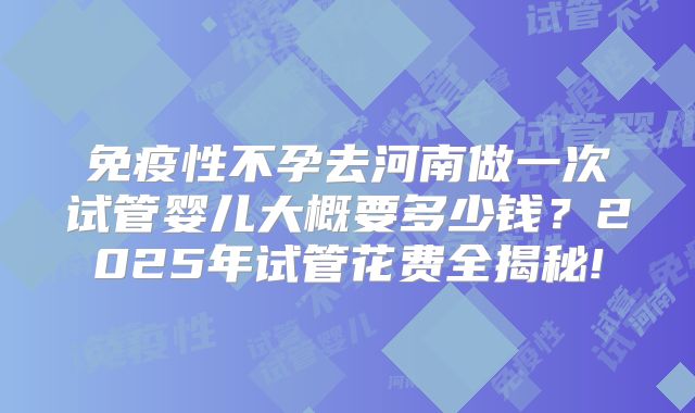 免疫性不孕去河南做一次试管婴儿大概要多少钱？2025年试管花费全揭秘!