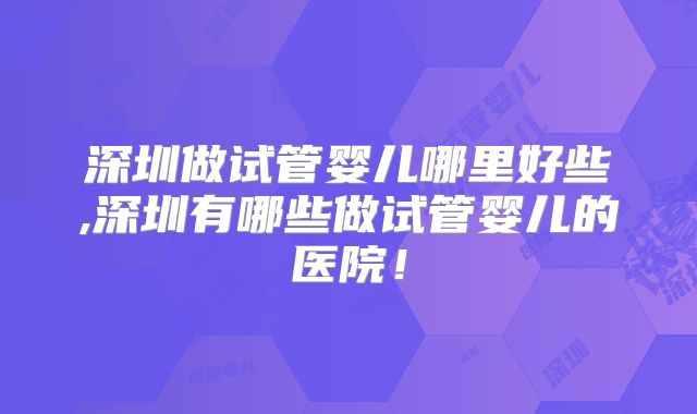 深圳做试管婴儿哪里好些,深圳有哪些做试管婴儿的医院!