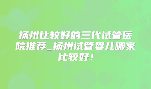 扬州比较好的三代试管医院推荐_扬州试管婴儿哪家比较好!