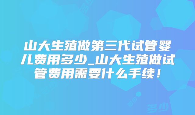 山大生殖做第三代试管婴儿费用多少_山大生殖做试管费用需要什么手续！