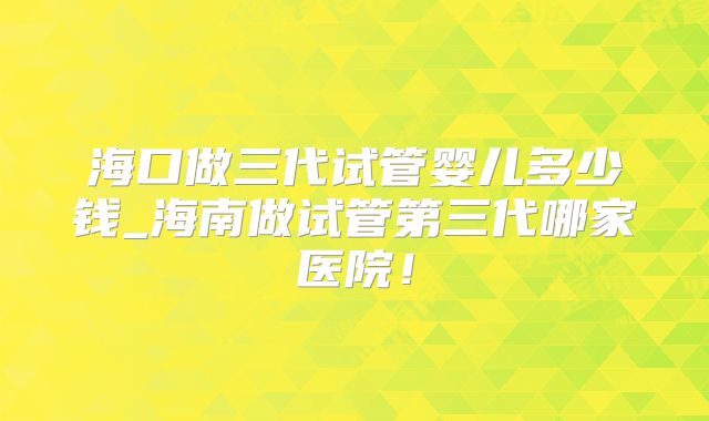 海口做三代试管婴儿多少钱_海南做试管第三代哪家医院！
