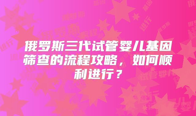 俄罗斯三代试管婴儿基因筛查的流程攻略，如何顺利进行？
